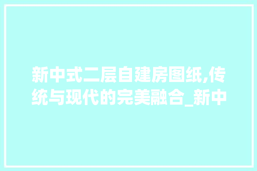 新中式二层自建房图纸,传统与现代的完美融合_新中式二层自建房图纸 知识问答