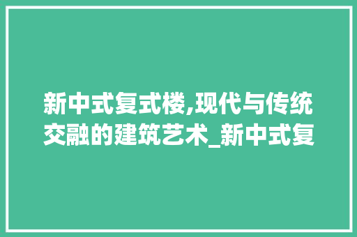 新中式复式楼,现代与传统交融的建筑艺术_新中式复式楼