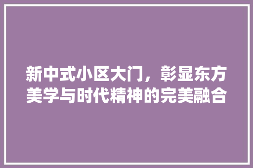 新中式小区大门，彰显东方美学与时代精神的完美融合_新中式小区大门效果图片大全 知识问答