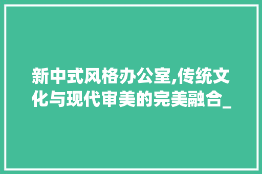 新中式风格办公室,传统文化与现代审美的完美融合_办公室_新中式风格图片 材料设备