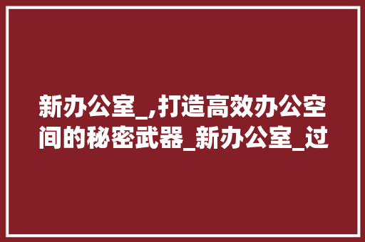 新办公室_,打造高效办公空间的秘密武器_新办公室_过程文案 设计原则