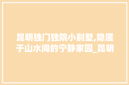 昆明独门独院小别墅,隐匿于山水间的宁静家园_昆明独门独院小别墅 常用建材