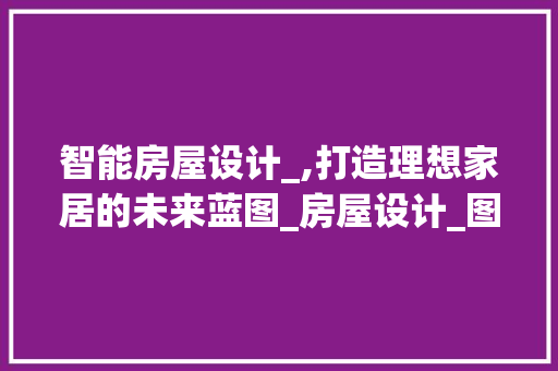 智能房屋设计_,打造理想家居的未来蓝图_房屋设计_图软件 知识问答