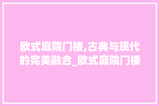 欧式庭院门楼,古典与现代的完美融合_欧式庭院门楼设计效果图