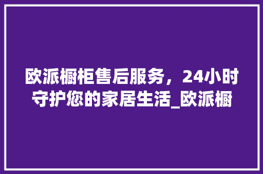 欧派橱柜售后服务，24小时守护您的家居生活_欧派橱柜售后服务24小时热线 常见问题