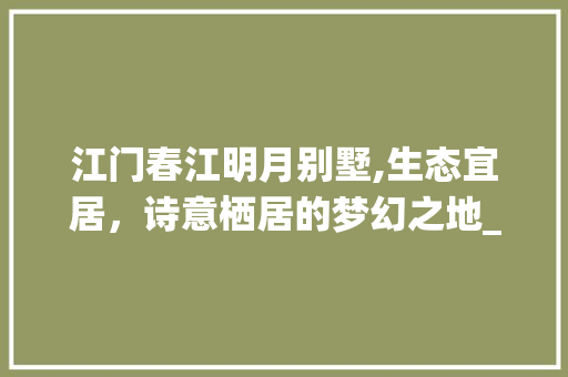 江门春江明月别墅,生态宜居，诗意栖居的梦幻之地_江门春江明月别墅 施工工艺
