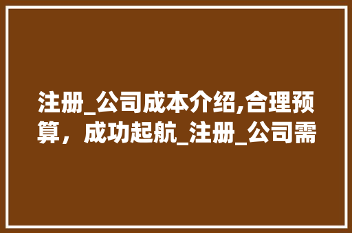 注册_公司成本介绍,合理预算，成功起航_注册_公司需要花多少钱 公共建筑设计