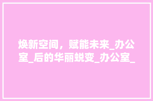 焕新空间，赋能未来_办公室_后的华丽蜕变_办公室_好后的文案 常用建材