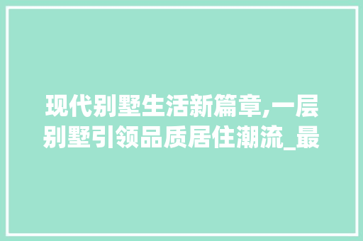 现代别墅生活新篇章,一层别墅引领品质居住潮流_最新一层别墅 施工技术