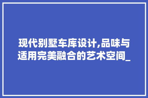 现代别墅车库设计,品味与适用完美融合的艺术空间_别墅车库设计图片 施工技术