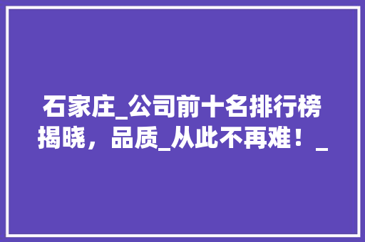 石家庄_公司前十名排行榜揭晓，品质_从此不再难！_石家庄_公司前十名排行榜最新 工艺流程