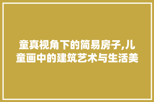 童真视角下的简易房子,儿童画中的建筑艺术与生活美学_简易房子图片大全儿童画 生态建筑设计