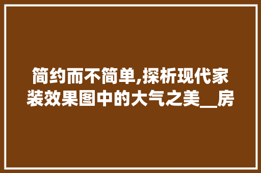简约而不简单,探析现代家装效果图中的大气之美__房子效果图简单大气