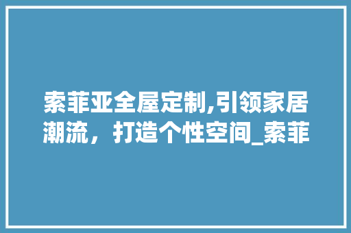 索菲亚全屋定制,引领家居潮流，打造个性空间_索菲亚全屋定制 常用建材