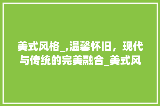 美式风格_,温馨怀旧，现代与传统的完美融合_美式风格_效果图 常用建材