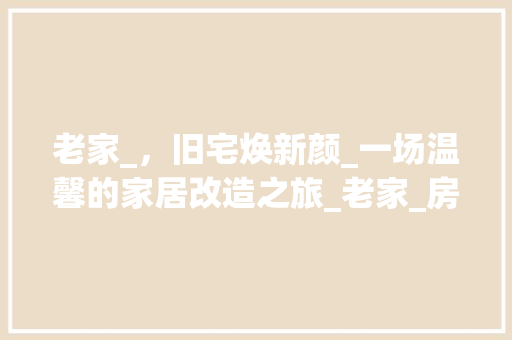老家_，旧宅焕新颜_一场温馨的家居改造之旅_老家_房子 设计原则