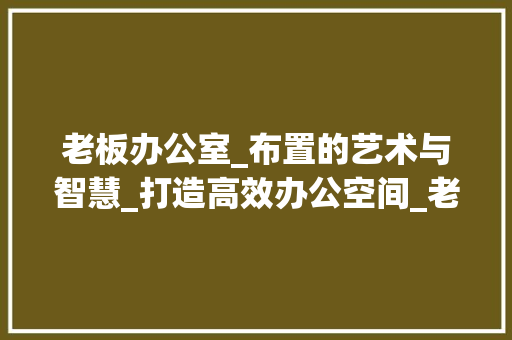 老板办公室_布置的艺术与智慧_打造高效办公空间_老板办公室_布置 常用建材