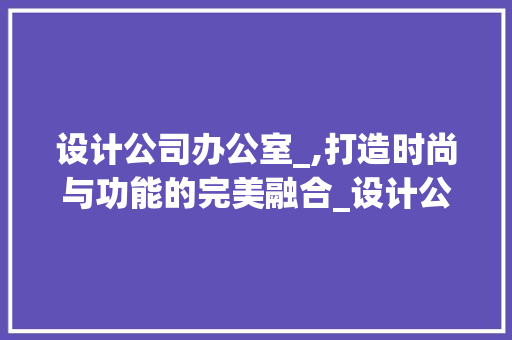 设计公司办公室_,打造时尚与功能的完美融合_设计公司办公室_设计效果图 建筑法规