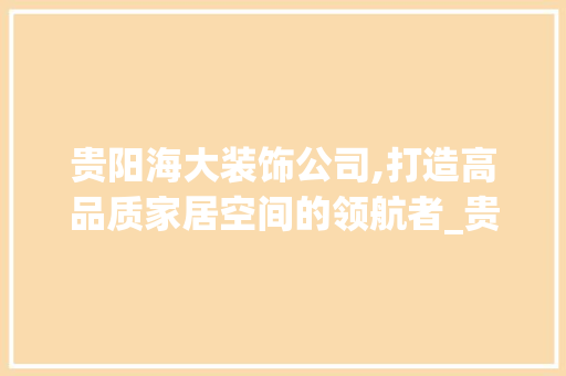 贵阳海大装饰公司,打造高品质家居空间的领航者_贵阳海大装饰公司 施工工艺