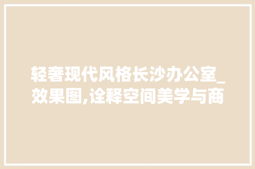 轻奢现代风格长沙办公室_效果图,诠释空间美学与商务气息的完美融合_长沙办公室_效果图轻奢现代 住宅建筑设计