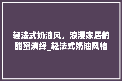 轻法式奶油风，浪漫家居的甜蜜演绎_轻法式奶油风格_效果图 施工管理