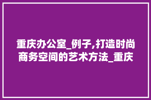 重庆办公室_例子,打造时尚商务空间的艺术方法_重庆办公室_例子 施工管理