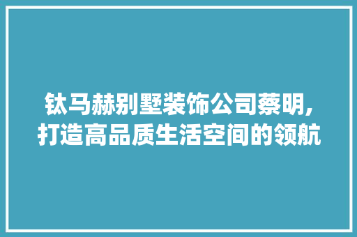 钛马赫别墅装饰公司蔡明,打造高品质生活空间的领航者_钛马赫别墅装饰公司蔡明 工艺流程