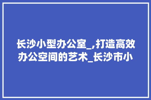 长沙小型办公室_,打造高效办公空间的艺术_长沙市小型办公室_