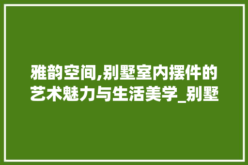 雅韵空间,别墅室内摆件的艺术魅力与生活美学_别墅室内摆件图片 常见问题