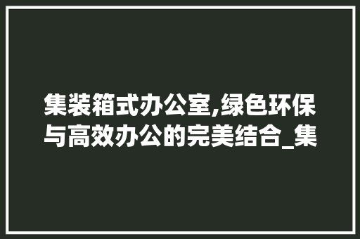 集装箱式办公室,绿色环保与高效办公的完美结合_集装箱式办公室设计方法 常用建材