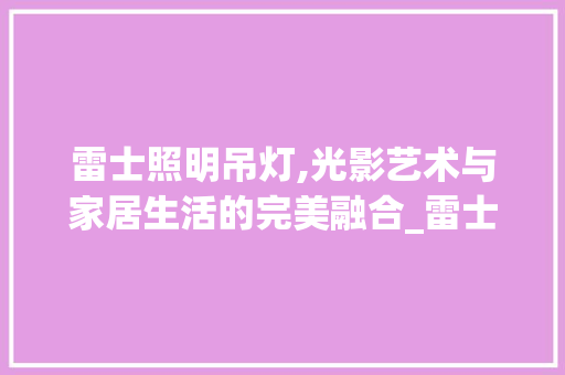雷士照明吊灯,光影艺术与家居生活的完美融合_雷士照明吊灯 常见问题