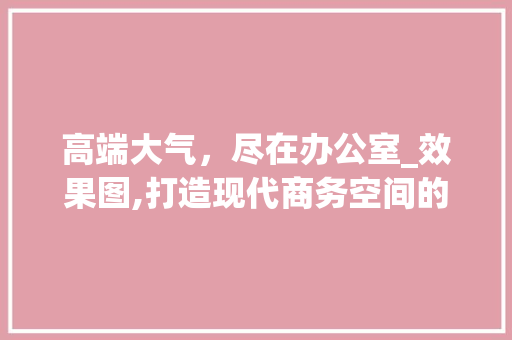 高端大气，尽在办公室_效果图,打造现代商务空间的艺术之旅_办公室_效果图高清大气 建筑法规