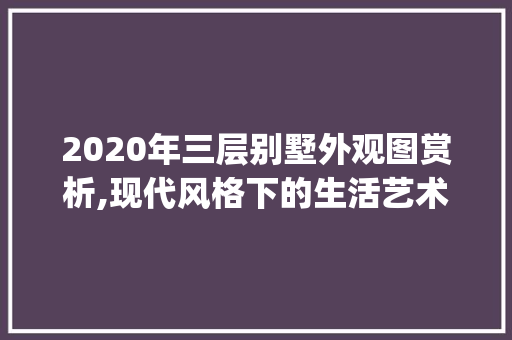 2020年三层别墅外观图赏析,现代风格下的生活艺术_2020最新别墅外观图三层 工艺流程