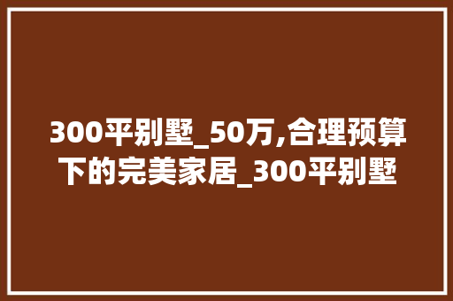 300平别墅_50万,合理预算下的完美家居_300平别墅_50万够吗 材料设备