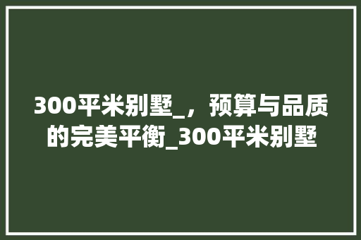 300平米别墅_，预算与品质的完美平衡_300平米别墅_价格要多少 常见问题