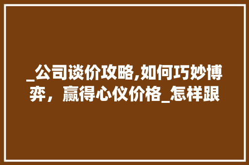 _公司谈价攻略,如何巧妙博弈，赢得心仪价格_怎样跟_公司谈价 施工技术