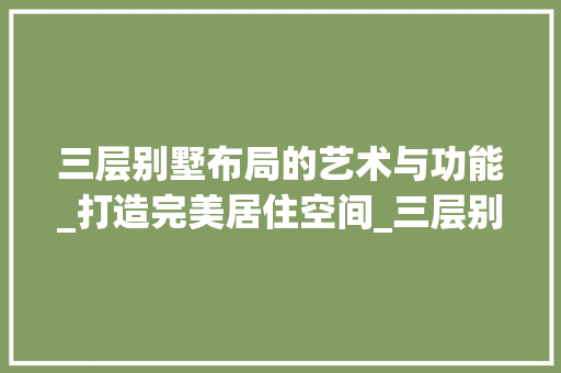 三层别墅布局的艺术与功能_打造完美居住空间_三层别墅布置图 工艺流程