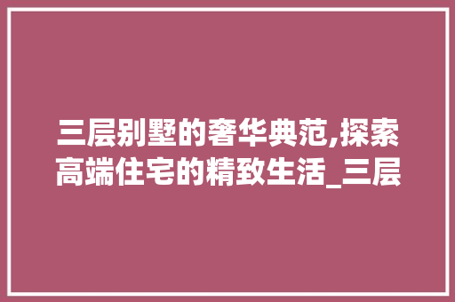 三层别墅的奢华典范,探索高端住宅的精致生活_三层别墅图片大全 施工技术