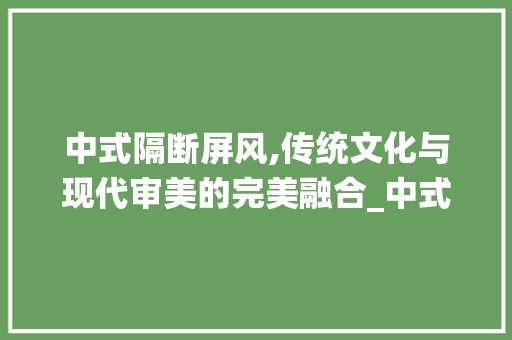 中式隔断屏风,传统文化与现代审美的完美融合_中式隔断屏风效果图大全集 新型材料