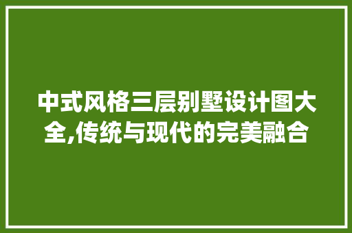 中式风格三层别墅设计图大全,传统与现代的完美融合_三层别墅设计图大全中式图片 常见问题