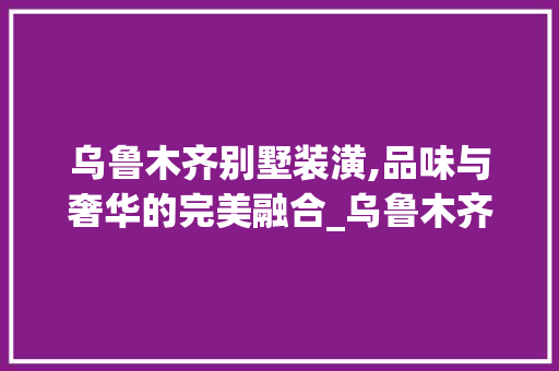 乌鲁木齐别墅装潢,品味与奢华的完美融合_乌鲁木齐别墅装潢 施工技术