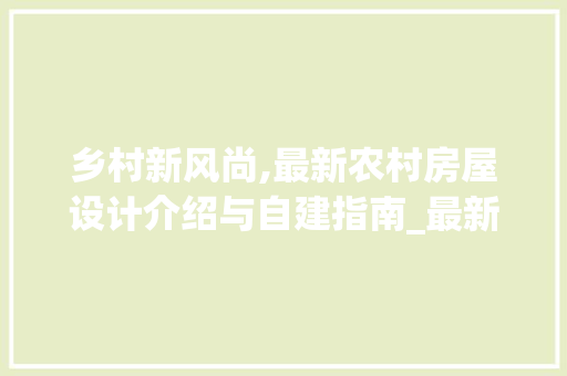 乡村新风尚,最新农村房屋设计介绍与自建指南_最新农村房屋设计图片自建