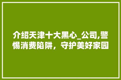 介绍天津十大黑心_公司,警惕消费陷阱，守护美好家园_天津十大黑心_公司 施工管理
