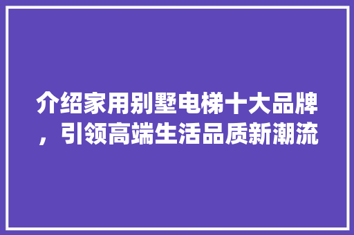介绍家用别墅电梯十大品牌，引领高端生活品质新潮流_家用别墅电梯排名前十位的品牌 施工管理