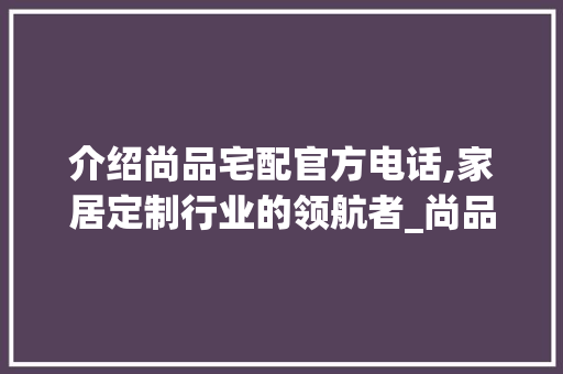 介绍尚品宅配官方电话,家居定制行业的领航者_尚品宅配官方电话 施工管理