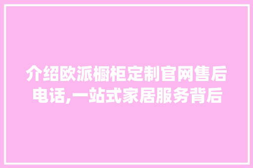 介绍欧派橱柜定制官网售后电话,一站式家居服务背后的贴心保障_欧派橱柜定制官网售后电话是多少