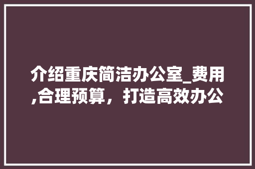 介绍重庆简洁办公室_费用,合理预算，打造高效办公空间_重庆简洁办公室_大概费用 施工管理
