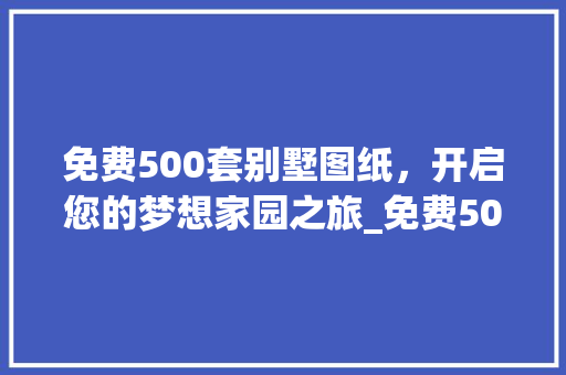 免费500套别墅图纸，开启您的梦想家园之旅_免费500套别墅图纸 施工技术