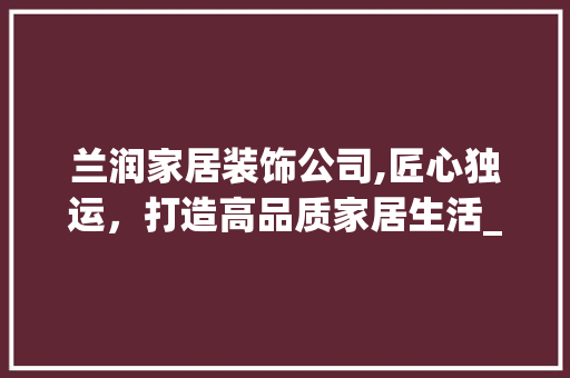兰润家居装饰公司,匠心独运，打造高品质家居生活_兰润家居装饰公司天眼查 新型材料