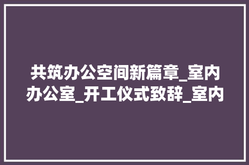 共筑办公空间新篇章_室内办公室_开工仪式致辞_室内办公室_开工仪式讲话 建筑设计
